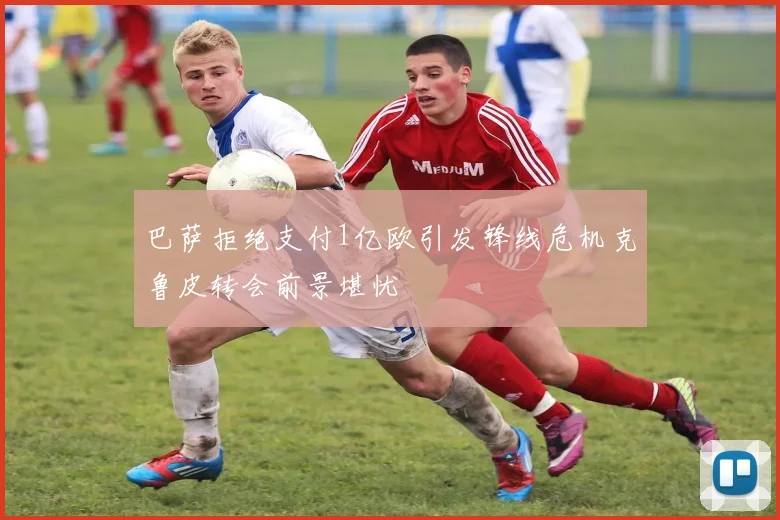巴萨拒绝支付1亿欧引发锋线危机克鲁皮转会前景堪忧