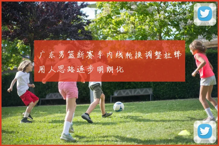 广东男篮新赛季内线轮换调整杜锋用人思路逐步明朗化