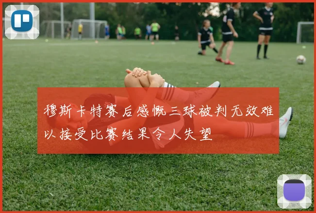 穆斯卡特赛后感慨三球被判无效难以接受比赛结果令人失望